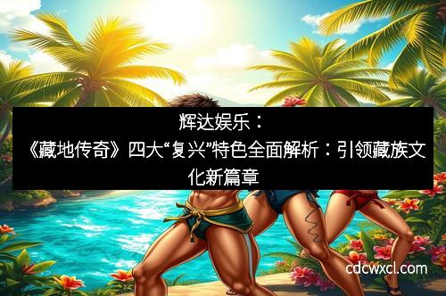 辉达娱乐：《藏地传奇》四大“复兴”特色全面解析：引领藏族文化新篇章